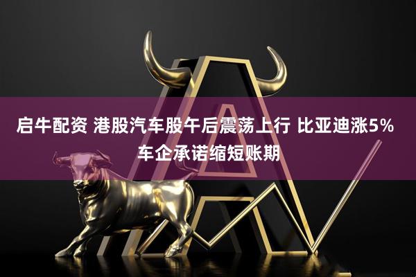 启牛配资 港股汽车股午后震荡上行 比亚迪涨5% 车企承诺缩短账期