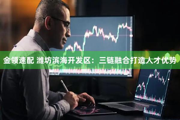 金领速配 潍坊滨海开发区：三链融合打造人才优势