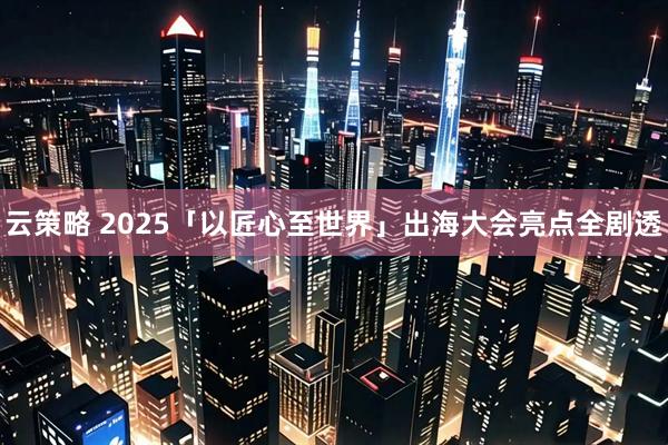 云策略 2025「以匠心至世界」出海大会亮点全剧透