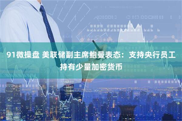 91微操盘 美联储副主席鲍曼表态：支持央行员工持有少量加密货币