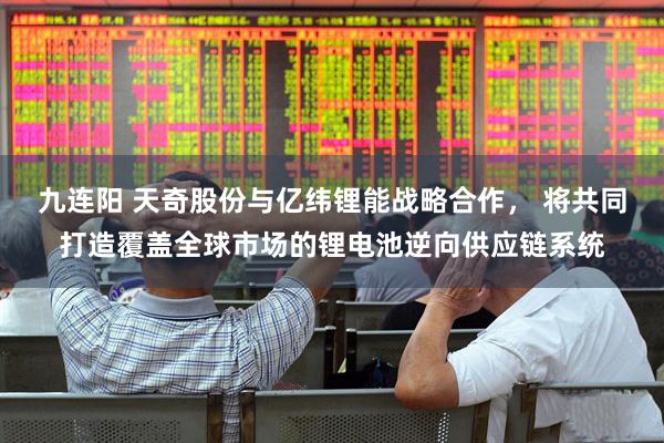 九连阳 天奇股份与亿纬锂能战略合作， 将共同打造覆盖全球市场的锂电池逆向供应链系统
