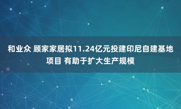 和业众 顾家家居拟11.24亿元投建印尼自建基地项目 有助于扩大生产规模