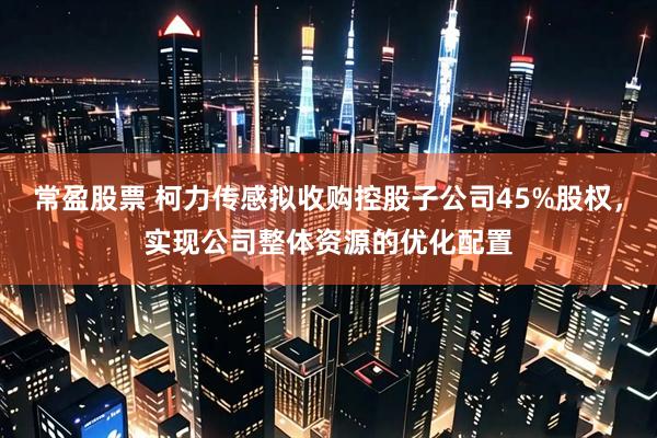 常盈股票 柯力传感拟收购控股子公司45%股权，实现公司整体资源的优化配置