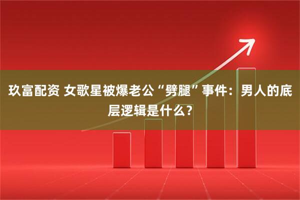 玖富配资 女歌星被爆老公“劈腿”事件：男人的底层逻辑是什么？