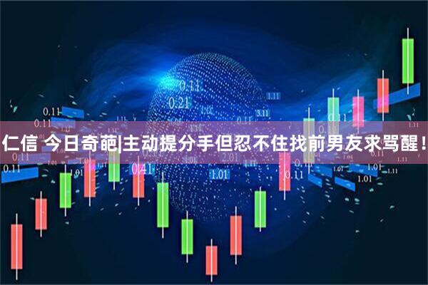 仁信 今日奇葩|主动提分手但忍不住找前男友求骂醒！