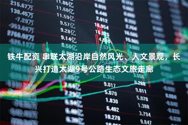 铁牛配资 串联太湖沿岸自然风光、人文景观，长兴打造太湖9号公路生态文旅走廊