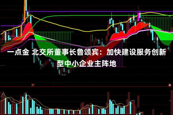 一点金 北交所董事长鲁颂宾：加快建设服务创新型中小企业主阵地