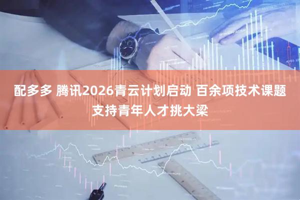 配多多 腾讯2026青云计划启动 百余项技术课题支持青年人才挑大梁