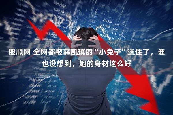 股顺网 全网都被薛凯琪的“小兔子”迷住了，谁也没想到，她的身材这么好