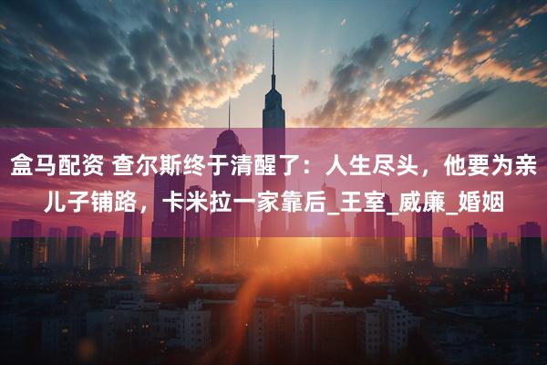 盒马配资 查尔斯终于清醒了：人生尽头，他要为亲儿子铺路，卡米拉一家靠后_王室_威廉_婚姻